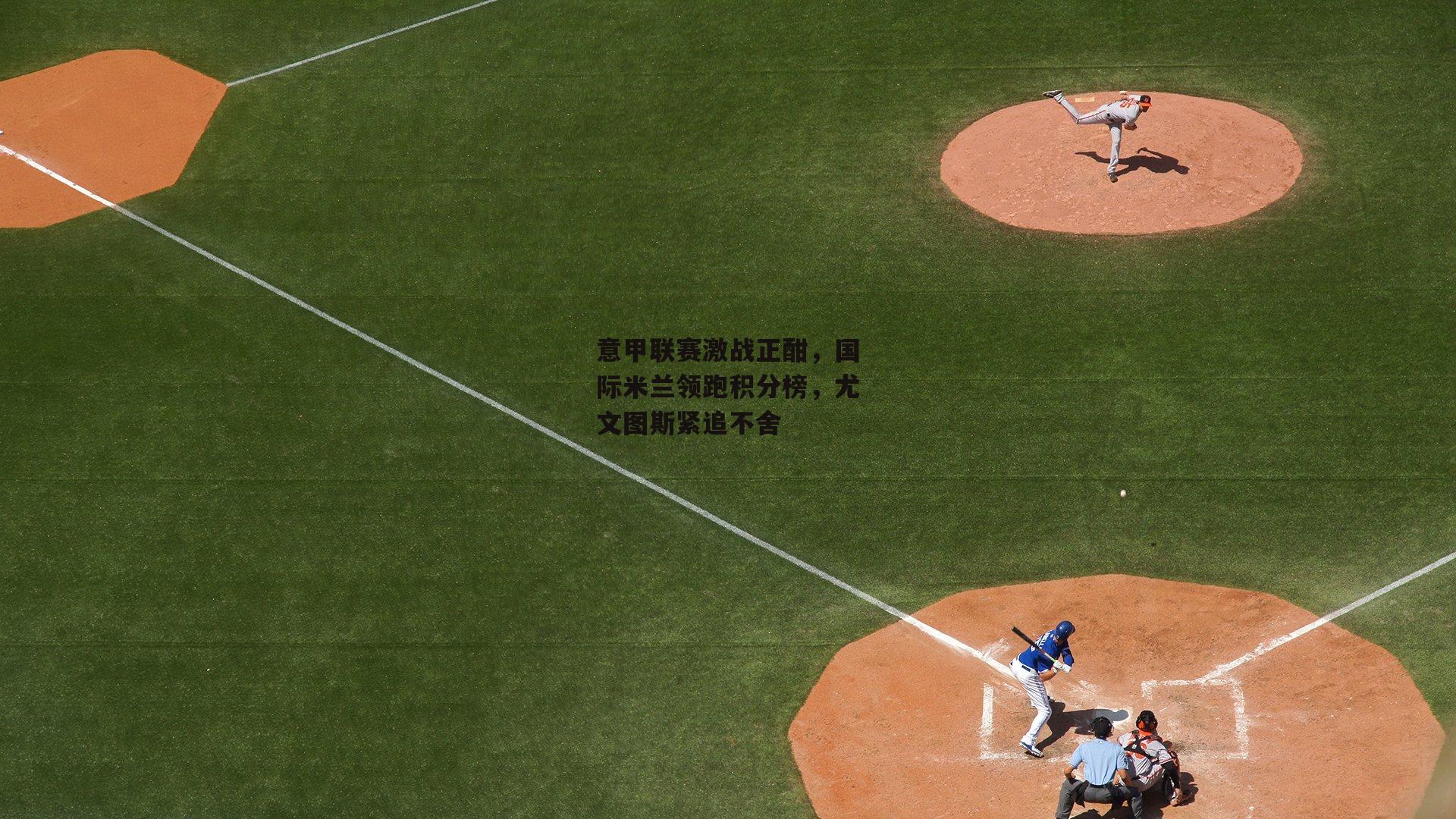 意甲联赛激战正酣,国际米兰领跑积分榜,尤文图斯紧追不舍