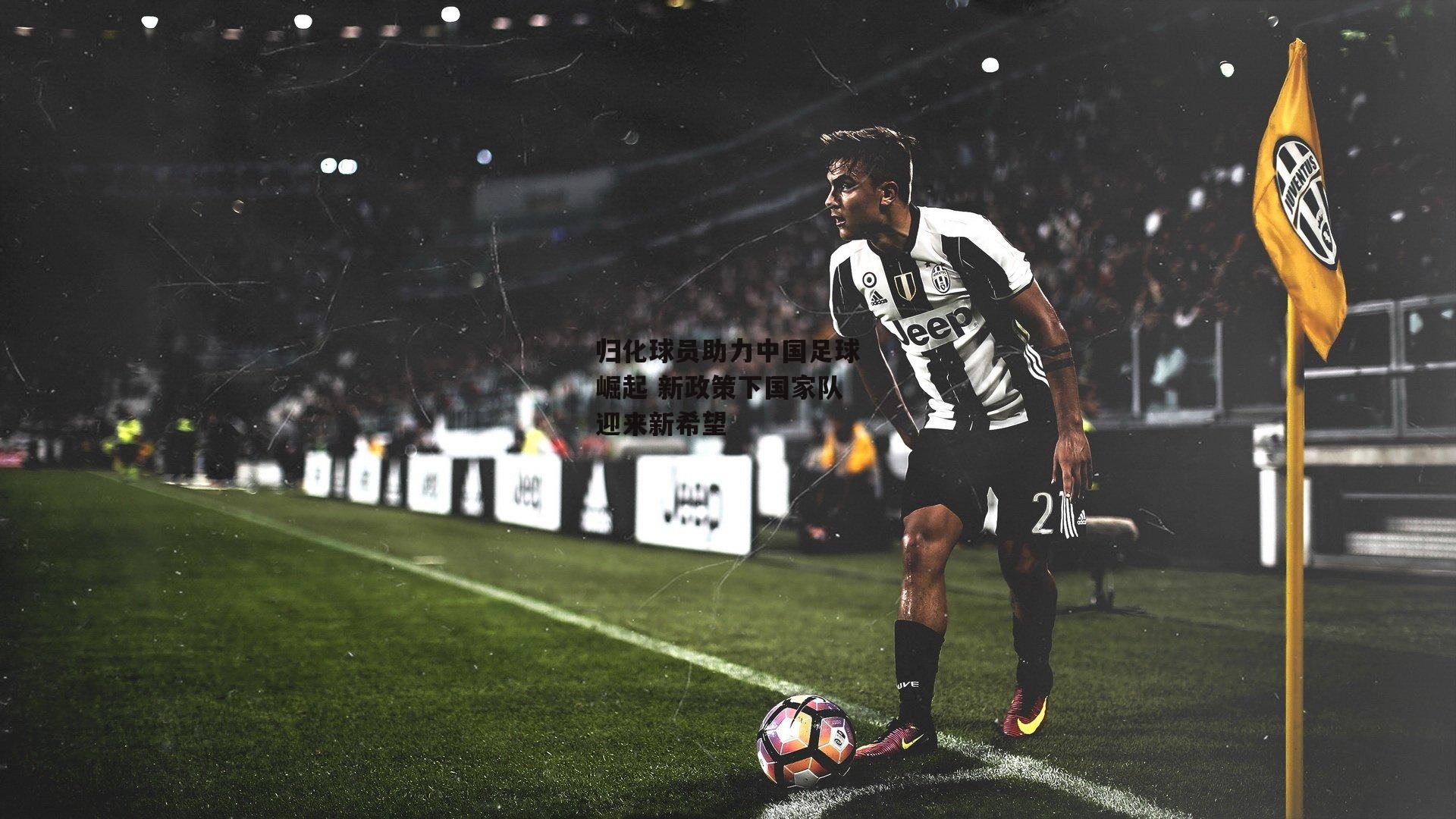归化球员助力中国足球崛起 新政策下国家队迎来新希望