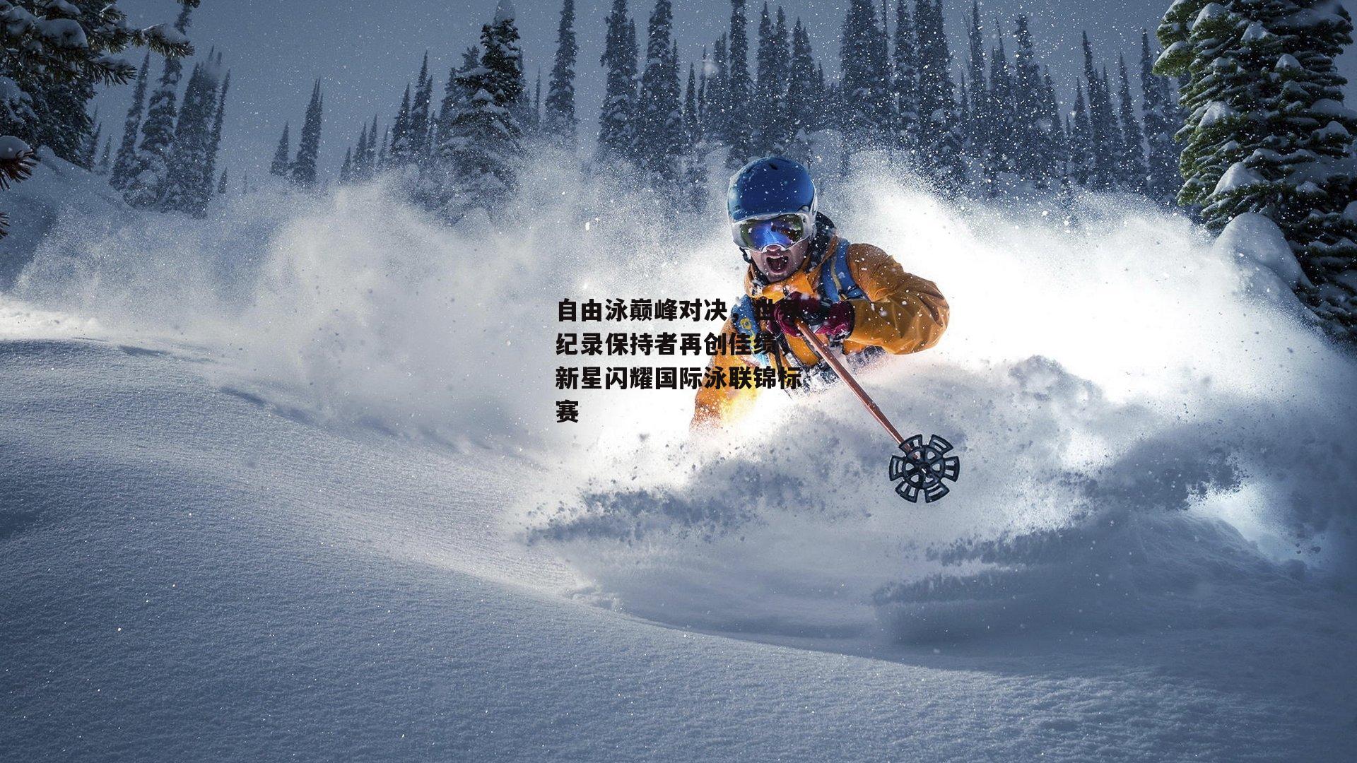 自由泳巅峰对决,世界纪录保持者再创佳绩,新星闪耀国际泳联锦标赛